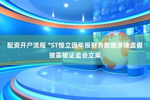 配资开户流程 *ST恒立因年报财务数据涉嫌虚假披露被证监会立案