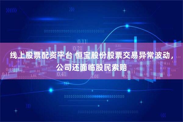 线上股票配资平台 恒宝股份股票交易异常波动，公司还面临股民索赔