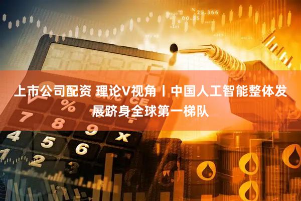 上市公司配资 理论V视角丨中国人工智能整体发展跻身全球第一梯队