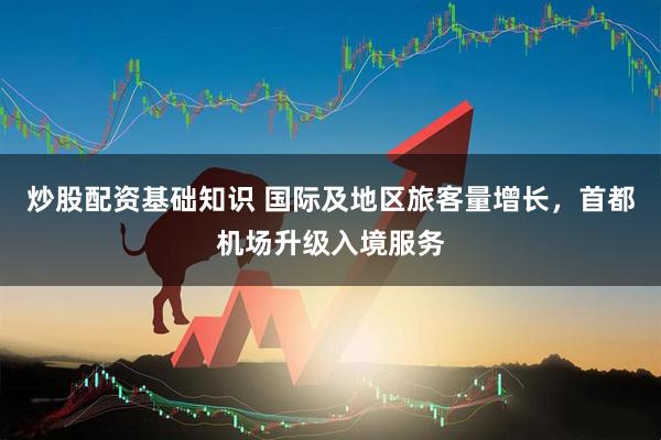 炒股配资基础知识 国际及地区旅客量增长，首都机场升级入境服务