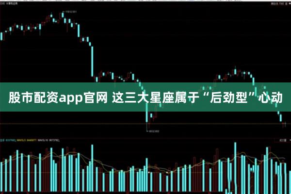 股市配资app官网 这三大星座属于“后劲型”心动