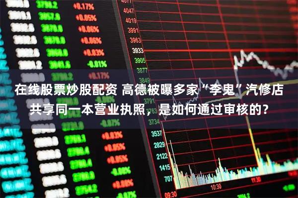 在线股票炒股配资 高德被曝多家“李鬼”汽修店共享同一本营业执照，是如何通过审核的？