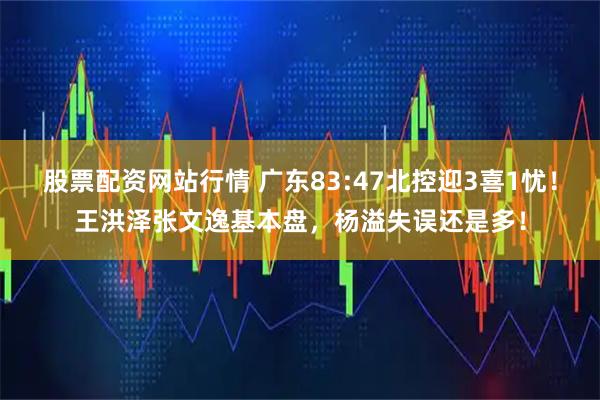 股票配资网站行情 广东83:47北控迎3喜1忧！王洪泽张文逸基本盘，杨溢失误还是多！