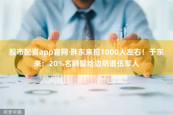 股市配资app官网 胖东来招1000人左右！于东来：20%名额留给边防退伍军人
