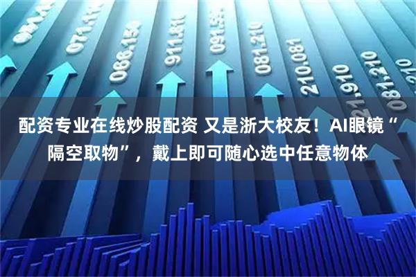 配资专业在线炒股配资 又是浙大校友！AI眼镜“隔空取物”，戴上即可随心选中任意物体