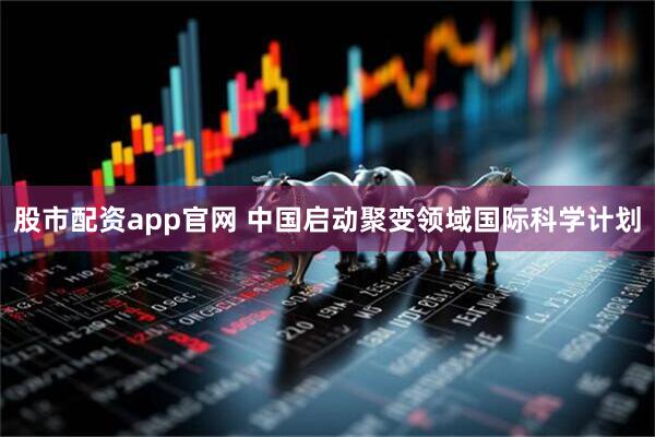 股市配资app官网 中国启动聚变领域国际科学计划