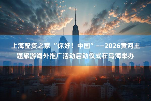 上海配资之家 “你好！中国”——2026黄河主题旅游海外推广活动启动仪式在乌海举办