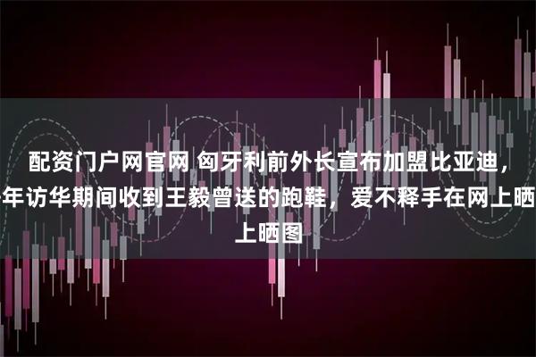 配资门户网官网 匈牙利前外长宣布加盟比亚迪，去年访华期间收到王毅曾送的跑鞋，爱不释手在网上晒图
