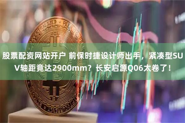 股票配资网站开户 前保时捷设计师出手，紧凑型SUV轴距竟达2900mm？长安启源Q06太卷了！