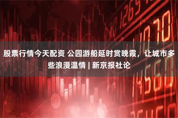 股票行情今天配资 公园游船延时赏晚霞，让城市多些浪漫温情 | 新京报社论