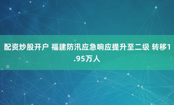配资炒股开户 福建防汛应急响应提升至二级 转移1.95万人
